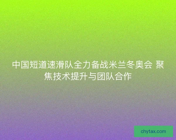 中国短道速滑队全力备战米兰冬奥会 聚焦技术提升与团队合作