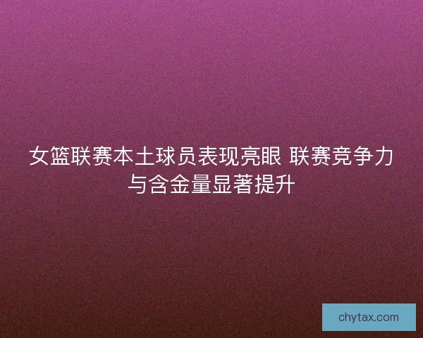 女篮联赛本土球员表现亮眼 联赛竞争力与含金量显著提升