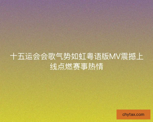 十五运会会歌气势如虹粤语版MV震撼上线点燃赛事热情