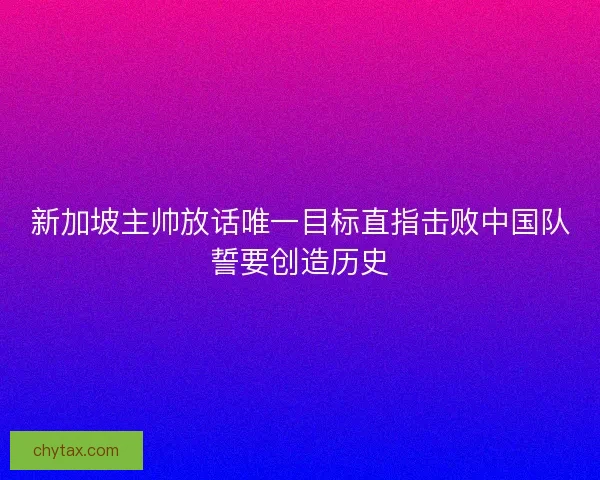 新加坡主帅放话唯一目标直指击败中国队誓要创造历史