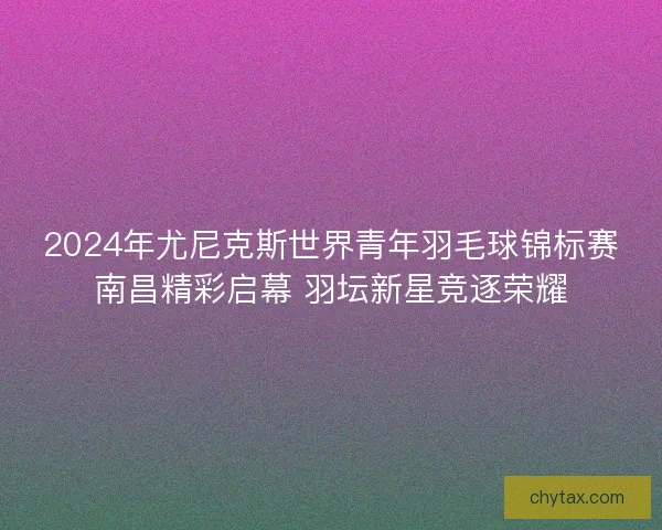 2024年尤尼克斯世界青年羽毛球锦标赛南昌精彩启幕 羽坛新星竞逐荣耀