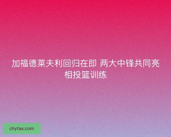 加福德莱夫利回归在即 两大中锋共同亮相投篮训练