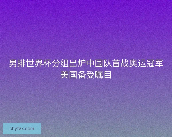 男排世界杯分组出炉中国队首战奥运冠军美国备受瞩目