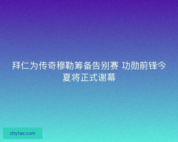 拜仁为传奇穆勒筹备告别赛 功勋前锋今夏将正式谢幕