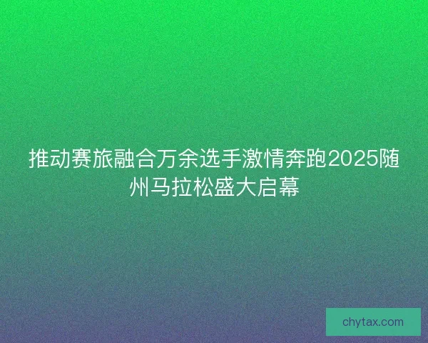 推动赛旅融合万余选手激情奔跑2025随州马拉松盛大启幕 推动赛旅融合万余选手激情奔跑2025随州马拉松盛大启幕