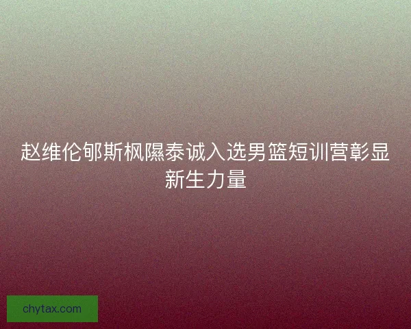 赵维伦郇斯枫隰泰诚入选男篮短训营彰显新生力量 赵维伦郇斯枫隰泰诚入选男篮短训营彰显新生力量