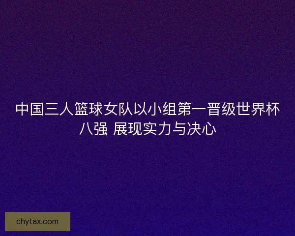 中国三人篮球女队以小组第一晋级世界杯八强 展现实力与决心
