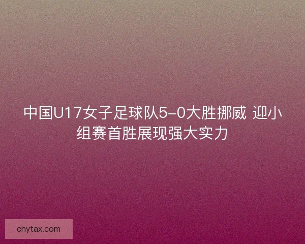 中国U17女子足球队5-0大胜挪威 迎小组赛首胜展现强大实力 中国U17女子足球队5-0大胜挪威 迎小组赛首胜展现强大实力