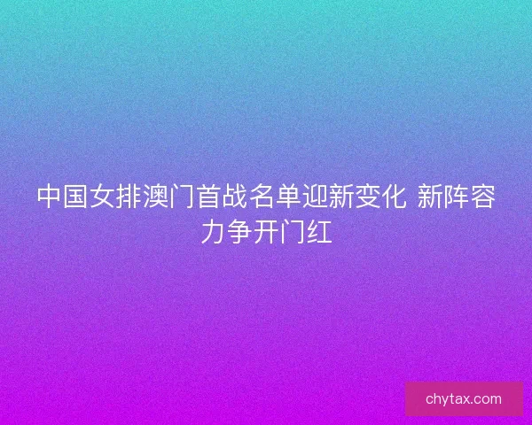 中国女排澳门首战名单迎新变化 新阵容力争开门红 中国女排澳门首战名单迎新变化 新阵容力争开门红