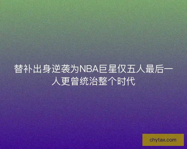 替补出身逆袭为NBA巨星仅五人最后一人更曾统治整个时代 替补出身逆袭为NBA巨星仅五人最后一人更曾统治整个时代